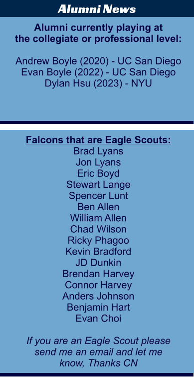 Falcons that are Eagle Scouts: Brad Lyans Jon Lyans Eric Boyd Stewart Lange Spencer Lunt Ben Allen William Allen Chad Wilson Ricky Phagoo Kevin Bradford JD Dunkin Brendan Harvey Connor Harvey Anders Johnson Benjamin Hart Evan Choi  If you are an Eagle Scout please send me an email and let me  know, Thanks CN  Alumni News Alumni currently playing at the collegiate or professional level:  Andrew Boyle (2020) - UC San Diego Evan Boyle (2022) - UC San Diego Dylan Hsu (2023) - NYU