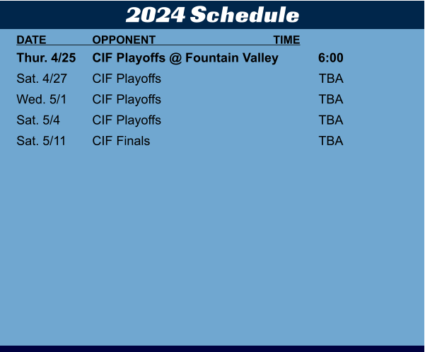2024 Schedule DATE	OPPONENT	TIME Thur. 4/25	CIF Playoffs @ Fountain Valley	6:00	 Sat. 4/27	CIF Playoffs	TBA	 Wed. 5/1	CIF Playoffs	TBA	 Sat. 5/4	CIF Playoffs	TBA	 Sat. 5/11	CIF Finals	TBA