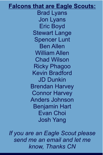 Falcons that are Eagle Scouts: Brad Lyans Jon Lyans Eric Boyd Stewart Lange Spencer Lunt Ben Allen William Allen Chad Wilson Ricky Phagoo Kevin Bradford JD Dunkin Brendan Harvey Connor Harvey Anders Johnson Benjamin Hart Evan Choi Josh Yang  If you are an Eagle Scout please send me an email and let me  know, Thanks CN