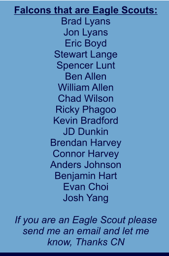 Falcons that are Eagle Scouts: Brad Lyans Jon Lyans Eric Boyd Stewart Lange Spencer Lunt Ben Allen William Allen Chad Wilson Ricky Phagoo Kevin Bradford JD Dunkin Brendan Harvey Connor Harvey Anders Johnson Benjamin Hart Evan Choi Josh Yang  If you are an Eagle Scout please send me an email and let me  know, Thanks CN