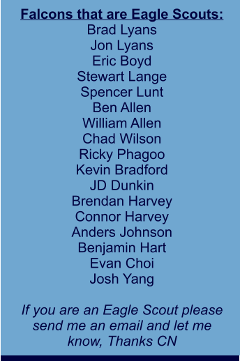Falcons that are Eagle Scouts: Brad Lyans Jon Lyans Eric Boyd Stewart Lange Spencer Lunt Ben Allen William Allen Chad Wilson Ricky Phagoo Kevin Bradford JD Dunkin Brendan Harvey Connor Harvey Anders Johnson Benjamin Hart Evan Choi Josh Yang  If you are an Eagle Scout please send me an email and let me  know, Thanks CN