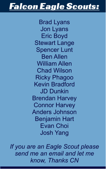 Falcon Eagle Scouts:  Brad Lyans Jon Lyans Eric Boyd Stewart Lange Spencer Lunt Ben Allen William Allen Chad Wilson Ricky Phagoo Kevin Bradford JD Dunkin Brendan Harvey Connor Harvey Anders Johnson Benjamin Hart Evan Choi Josh Yang  If you are an Eagle Scout please send me an email and let me  know, Thanks CN